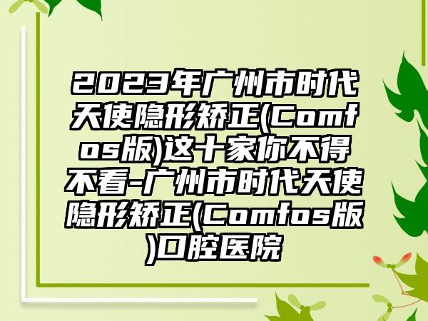 2023年广州市时代天使隐形矫正(Comfos版)这十家你不得不看-广州市时代天使隐形矫正(Comfos版)口腔医院