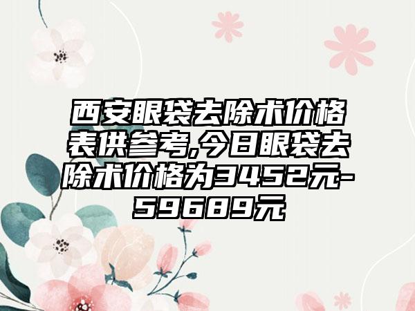 西安眼袋去除术价格表供参考,今日眼袋去除术价格为3452元-59689元