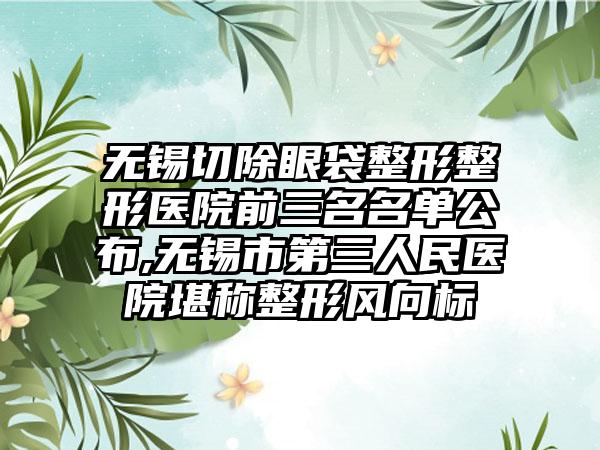 无锡切除眼袋整形整形医院前三名名单公布,无锡市第三人民医院堪称整形风向标