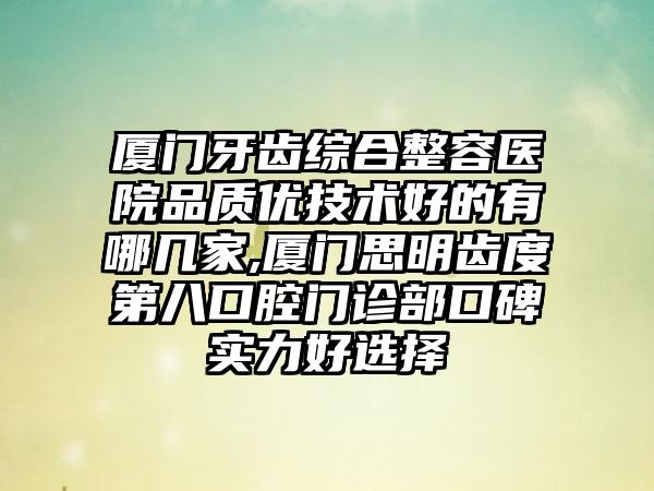 厦门牙齿综合整容医院品质优技术好的有哪几家,厦门思明齿度第八口腔门诊部口碑实力好选择