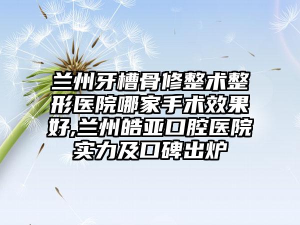 兰州牙槽骨修整术整形医院哪家手术成果好,兰州皓亚口腔医院实力及口碑出炉