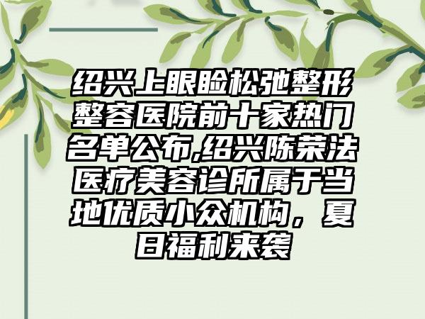 绍兴上眼睑松弛整形整容医院前十家热门名单公布,绍兴陈荣法医疗美容诊所属于当地优质小众机构，夏日福利来袭