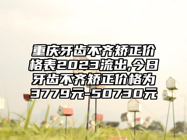 重庆牙齿不齐矫正价格表2023流出,今日牙齿不齐矫正价格为3779元-50730元