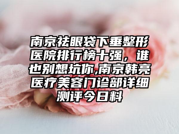 南京祛眼袋下垂整形医院排行榜十强，谁也别想坑你,南京韩亮医疗美容门诊部详细测评今日料