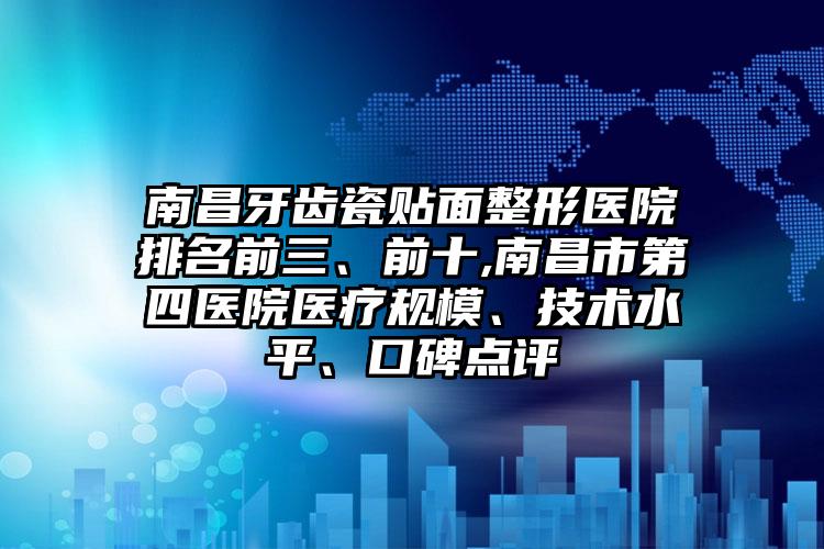 南昌牙齿瓷贴面整形医院排名前三、前十,南昌市第四医院医疗规模、技术水平、口碑点评