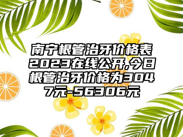 南宁根管治牙价格表2023在线公开,今日根管治牙价格为3047元-56306元