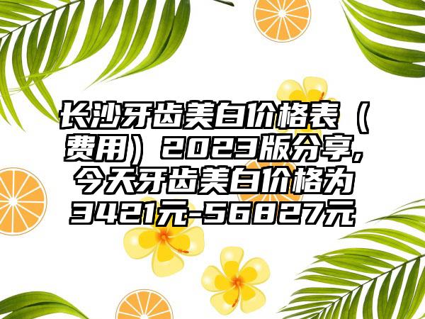 长沙牙齿美白价格表（费用）2023版分享,今天牙齿美白价格为3421元-56827元