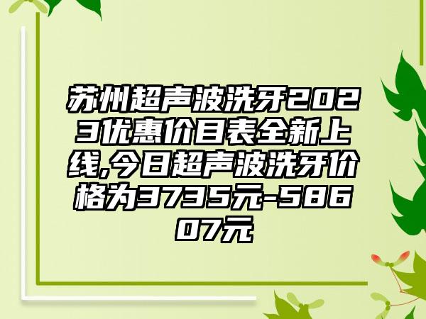 苏州超声波洗牙2023优惠价目表全新上线,今日超声波洗牙价格为3735元-58607元