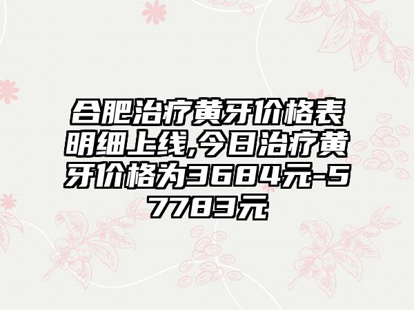 合肥治疗黄牙价格表明细上线,今日治疗黄牙价格为3684元-57783元