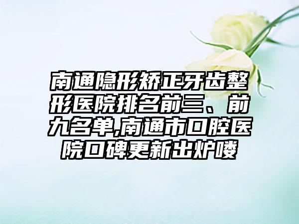 南通隐形矫正牙齿整形医院排名前三、前九名单,南通市口腔医院口碑更新出炉喽