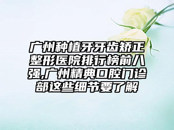 广州种植牙牙齿矫正整形医院排行榜前八强,广州精典口腔门诊部这些细节要了解