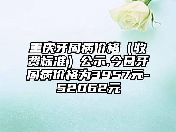 重庆牙周病价格（收费标准）公示,今日牙周病价格为3957元-52062元