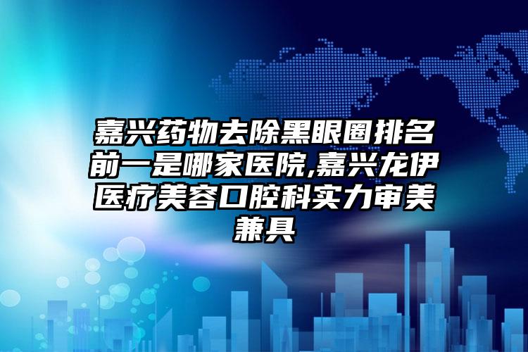 嘉兴药物去除黑眼圈排名前一是哪家医院,嘉兴龙伊医疗美容口腔科实力审美兼具