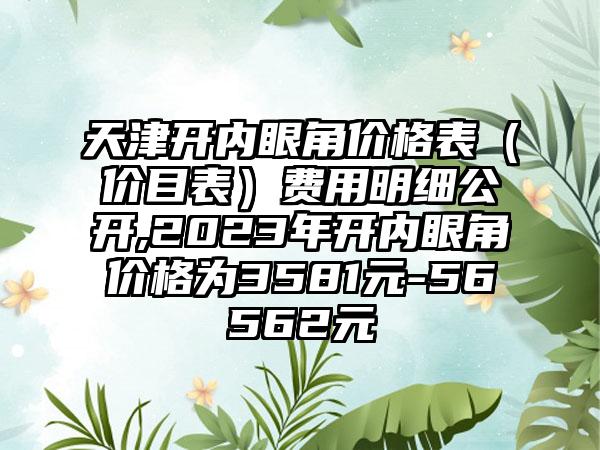 天津开内眼角价格表（价目表）费用明细公开,2023年开内眼角价格为3581元-56562元