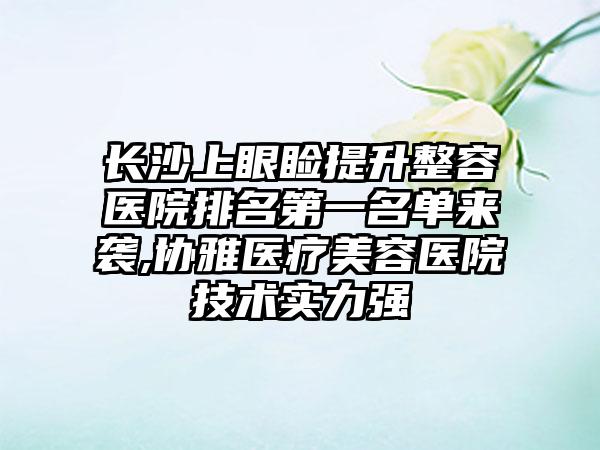 长沙上眼睑提升整容医院排名第一名单来袭,协雅医疗美容医院技术实力强