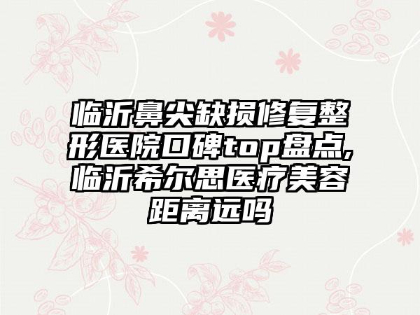 临沂鼻尖缺损修复整形医院口碑top盘点,临沂希尔思医疗美容距离远吗