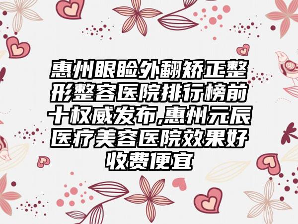 惠州眼睑外翻矫正整形整容医院排行榜前十权威发布,惠州元辰医疗美容医院成果好收费便宜