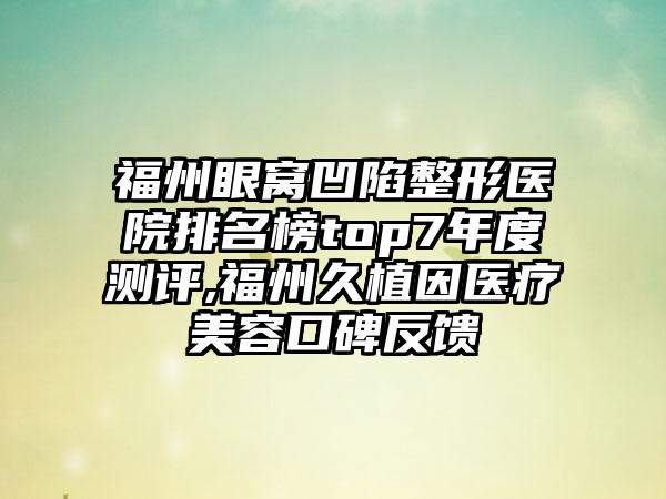 福州眼窝凹陷整形医院排名榜top7年度测评,福州久植因医疗美容口碑反馈