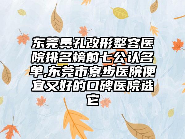 东莞鼻孔改形整容医院排名榜前七公认名单,东莞市寮步医院便宜又好的口碑医院选它