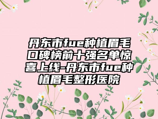 丹东市fue种植眉毛口碑榜前十强名单惊喜上线-丹东市fue种植眉毛整形医院