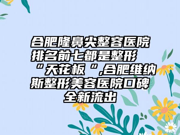 合肥隆鼻尖整容医院排名前七都是整形“天花板“,合肥维纳斯整形美容医院口碑全新流出