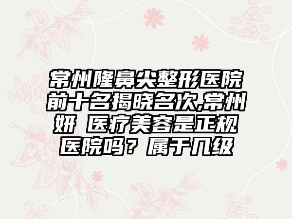 常州隆鼻尖整形医院前十名揭晓名次,常州妍晞医疗美容是正规医院吗？属于几级