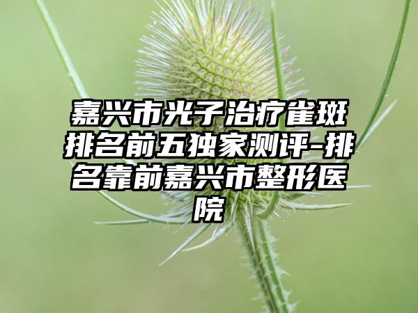 嘉兴市光子治疗雀斑排名前五特殊测评-排名靠前嘉兴市整形医院