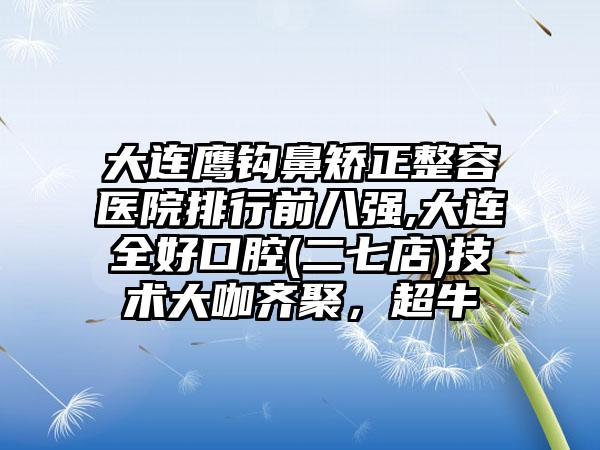 大连鹰钩鼻矫正整容医院排行前八强,大连全好口腔(二七店)技术大咖齐聚，超牛