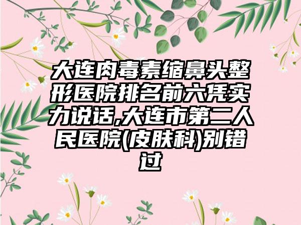 大连肉毒素缩鼻头整形医院排名前六凭实力说话,大连市第二人民医院(皮肤科)别错过