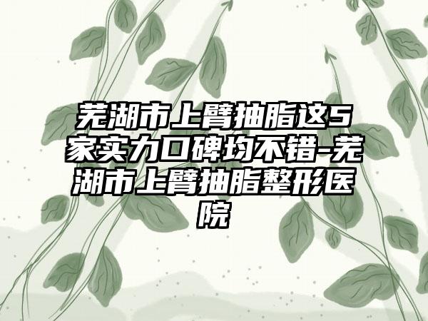 芜湖市上臂抽脂这5家实力口碑均不错-芜湖市上臂抽脂整形医院