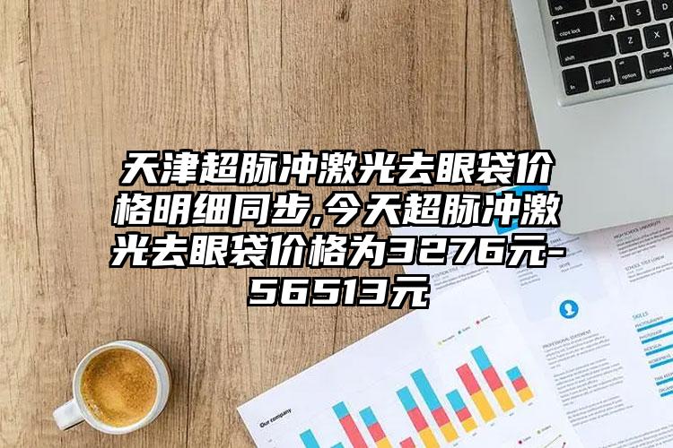 天津超脉冲激光去眼袋价格明细同步,今天超脉冲激光去眼袋价格为3276元-56513元