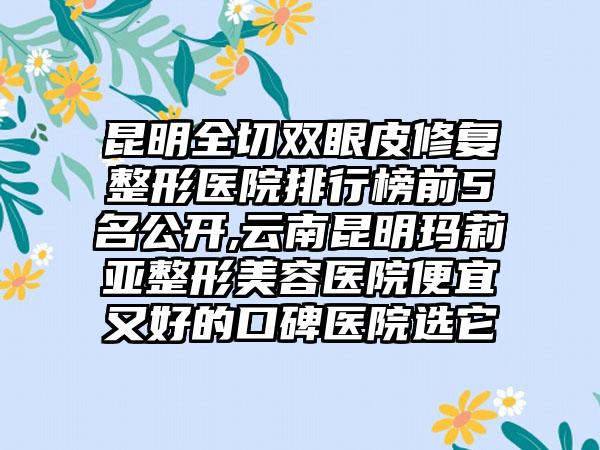 昆明全切双眼皮修复整形医院排行榜前5名公开,云南昆明玛莉亚整形美容医院便宜又好的口碑医院选它