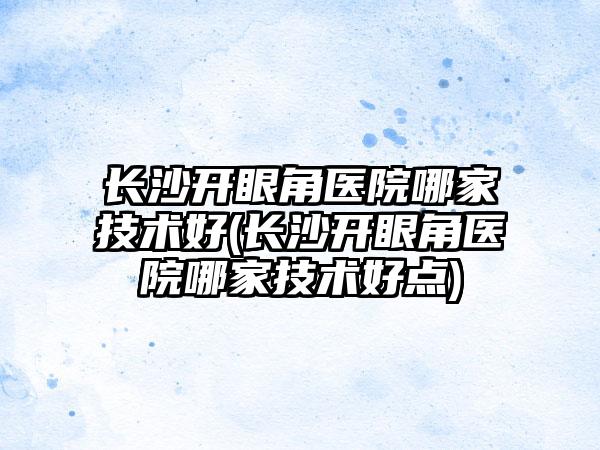 长沙开眼角医院哪家技术好(长沙开眼角医院哪家技术好点)