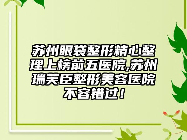 苏州眼袋整形精心整理上榜前五医院,苏州瑞芙臣整形美容医院不容错过！