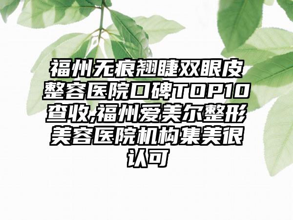 福州无痕翘睫双眼皮整容医院口碑TOP10查收,福州爱美尔整形美容医院机构集美很认可