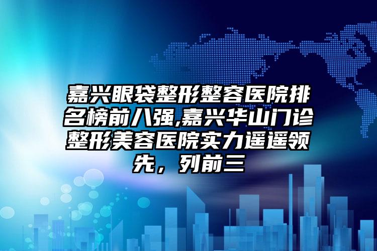 嘉兴眼袋整形整容医院排名榜前八强,嘉兴华山门诊整形美容医院实力遥遥领跑，列前三