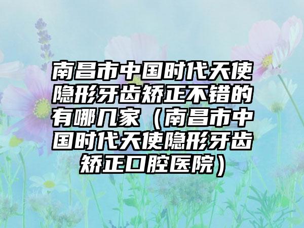 南昌市中国时代天使隐形牙齿矫正不错的有哪几家（南昌市中国时代天使隐形牙齿矫正口腔医院）