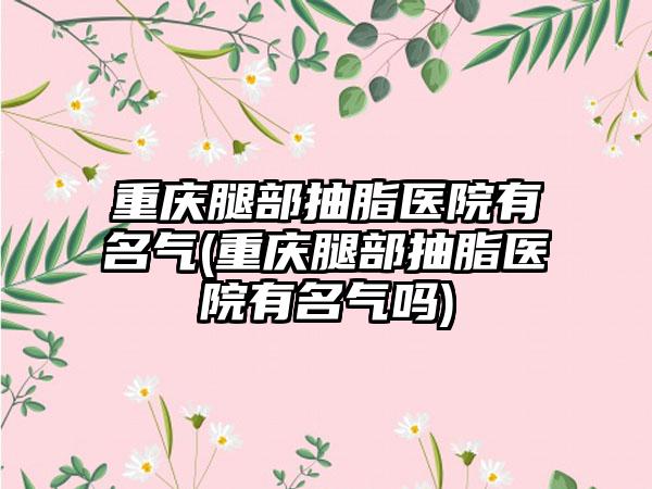 重庆腿部抽脂医院有名气(重庆腿部抽脂医院有名气吗)