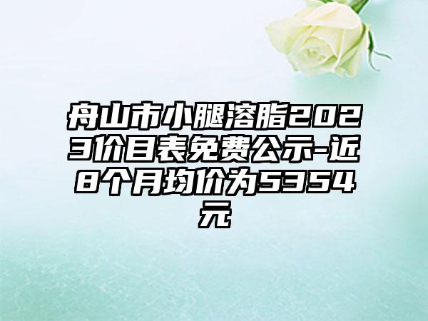 舟山市小腿溶脂2023价目表免费公示-近8个月均价为5354元