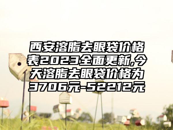 西安溶脂去眼袋价格表2023多面更新,今天溶脂去眼袋价格为3706元-52212元