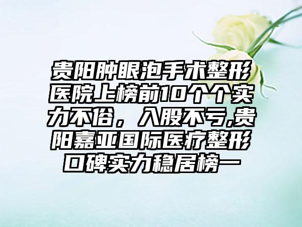 贵阳肿眼泡手术整形医院上榜前10个个实力不俗，入股不亏,贵阳嘉亚国际医疗整形口碑实力稳居榜一