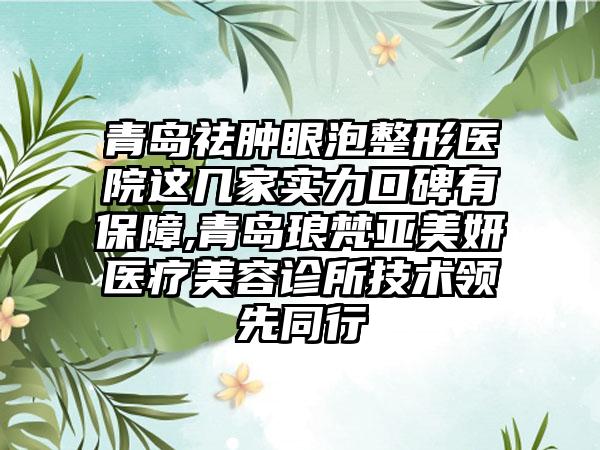 青岛祛肿眼泡整形医院这几家实力口碑有保护,青岛琅梵亚美妍医疗美容诊所技术领跑同行