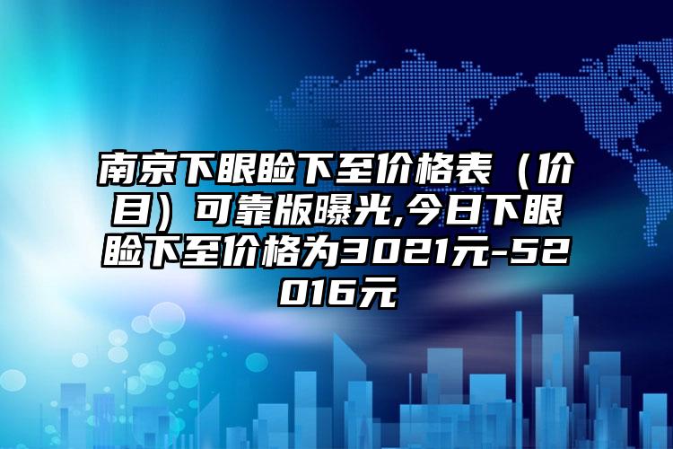 南京下眼睑下至价格表（价目）可靠版曝光,今日下眼睑下至价格为3021元-52016元