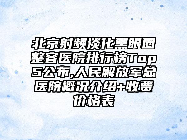 北京射频淡化黑眼圈整容医院排行榜Top5公布,人民解放军总医院概况介绍+收费价格表