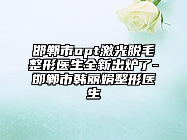 邯郸市opt激光脱毛整形医生全新出炉了-邯郸市韩丽娟整形医生