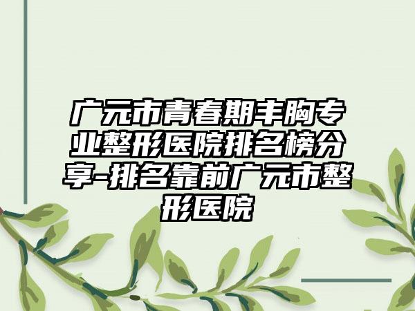 广元市青春期丰胸正规整形医院排名榜分享-排名靠前广元市整形医院