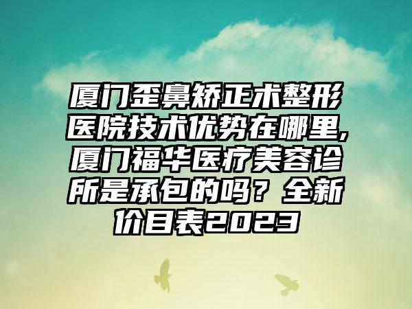 厦门歪鼻矫正术整形医院技术优势在哪里,厦门福华医疗美容诊所是承包的吗？全新价目表2023