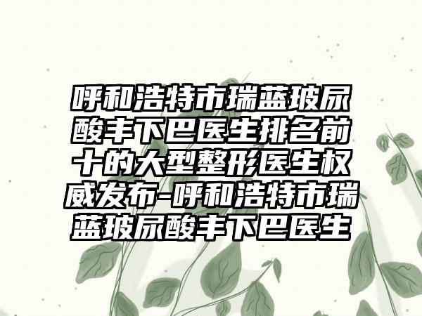 呼和浩特市瑞蓝玻尿酸丰下巴医生排名前十的大型整形医生权威发布-呼和浩特市瑞蓝玻尿酸丰下巴医生