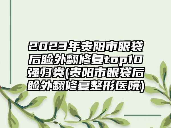 2023年贵阳市眼袋后睑外翻修复top10强归类(贵阳市眼袋后睑外翻修复整形医院)