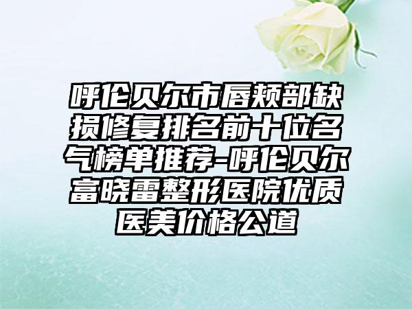 呼伦贝尔市唇颊部缺损修复排名前十位名气榜单推荐-呼伦贝尔富晓雷整形医院优质医美价格公道